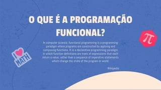 In computer science, functional programming is a programming
paradigm where programs are constructed by applying and
composing functions. It is a declarative programming paradigm
in which function definitions are trees of expressions that each
return a value, rather than a sequence of imperative statements
which change the state of the program or world.
Wikipedia
O QUE É A PROGRAMAÇÃO
FUNCIONAL?
 