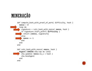 def compute_hash_with_proof_of_work( difficulty, hash )
nonce = 0
loop do
signature = calc_hash_with_nonce( nonce, hash )
if signature.start_with?( difficulty )
return [nonce, signature]
else
nonce += 1
end
end
end
def calc_hash_with_nonce( nonce, hash )
Digest::SHA256.new.tap do |sha|
sha.update( nonce.to_s + hash )
sha.hexdigest
end
end
 