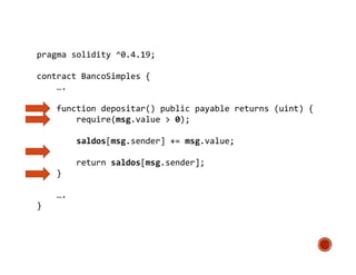 pragma solidity ^0.4.19;
contract BancoSimples {
….
function depositar() public payable returns (uint) {
require(msg.value > 0);
saldos[msg.sender] += msg.value;
return saldos[msg.sender];
}
….
}
 