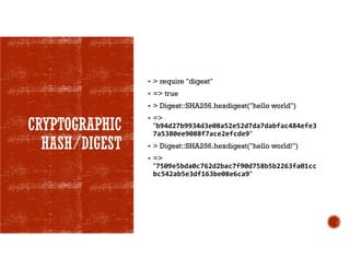 CRYPTOGRAPHIC
HASH/DIGEST
 > require "digest"
 => true
 > Digest::SHA256.hexdigest("hello world")
 =>
"b94d27b9934d3e08a52e52d7da7dabfac484efe3
7a5380ee9088f7ace2efcde9"
 > Digest::SHA256.hexdigest("hello world!")
 =>
"7509e5bda0c762d2bac7f90d758b5b2263fa01cc
bc542ab5e3df163be08e6ca9"
 