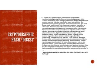 CRYPTOGRAPHIC
HASH/DIGEST
 > Digest::SHA256.hexdigest("Lorem ipsum dolor sit amet,
consectetuer adipiscing elit. Aenean commodo ligula eget dolor.
Aenean massa. Cum sociis natoque penatibus et magnis dis parturient
montes, nascetur ridiculus mus. Donec quam felis, ultricies nec,
pellentesque eu, pretium quis, sem. Nulla consequat massa quis enim.
Donec pede justo, fringilla vel, aliquet nec, vulputate eget, arcu. In
enim justo, rhoncus ut, imperdiet a, venenatis vitae, justo. Nullam
dictum felis eu pede mollis pretium. Integer tincidunt. Cras dapibus.
Vivamus elementum semper nisi. Aenean vulputate eleifend tellus.
Aenean leo ligula, porttitor eu, consequat vitae, eleifend ac, enim.
Aliquam lorem ante, dapibus in, viverra quis, feugiat a, tellus.
Phasellus viverra nulla ut metus varius laoreet. Quisque rutrum.
Aenean imperdiet. Etiam ultricies nisi vel augue. Curabitur
ullamcorper ultricies nisi. Nam eget dui. Etiam rhoncus. Maecenas
tempus, tellus eget condimentum rhoncus, sem quam semper libero,
sit amet adipiscing sem neque sed ipsum. Nam quam nunc, blandit
vel, luctus pulvinar, hendrerit id, lorem. Maecenas nec odio et ante
tincidunt tempus. Donec vitae sapien ut libero venenatis faucibus.
Nullam quis ante. Etiam sit amet orci eget eros faucibus tincidunt. Duis
leo. Sed fringilla mauris sit amet nibh. Donec sodales sagittis magna.
Sed consequat, leo eget bibendum sodales, augue velit cursus nunc,")
 =>
"4d0fcee44bd65ea0a0c983da992b053d6f5d94a25e91eae6a783f59fb
5ef0cc1"
 