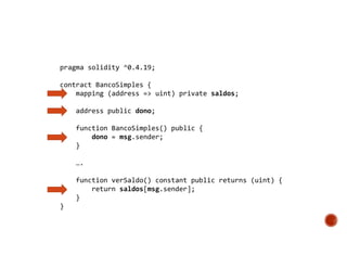 pragma solidity ^0.4.19;
contract BancoSimples {
mapping (address => uint) private saldos;
address public dono;
function BancoSimples() public {
dono = msg.sender;
}
….
function verSaldo() constant public returns (uint) {
return saldos[msg.sender];
}
}
 