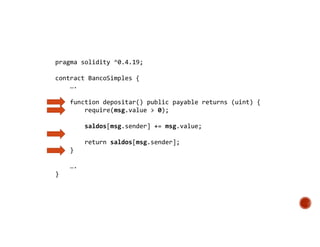 pragma solidity ^0.4.19;
contract BancoSimples {
….
function depositar() public payable returns (uint) {
require(msg.value > 0);
saldos[msg.sender] += msg.value;
return saldos[msg.sender];
}
….
}
 