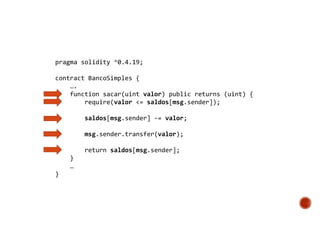 pragma solidity ^0.4.19;
contract BancoSimples {
….
function sacar(uint valor) public returns (uint) {
require(valor <= saldos[msg.sender]);
saldos[msg.sender] -= valor;
msg.sender.transfer(valor);
return saldos[msg.sender];
}
…
}
 