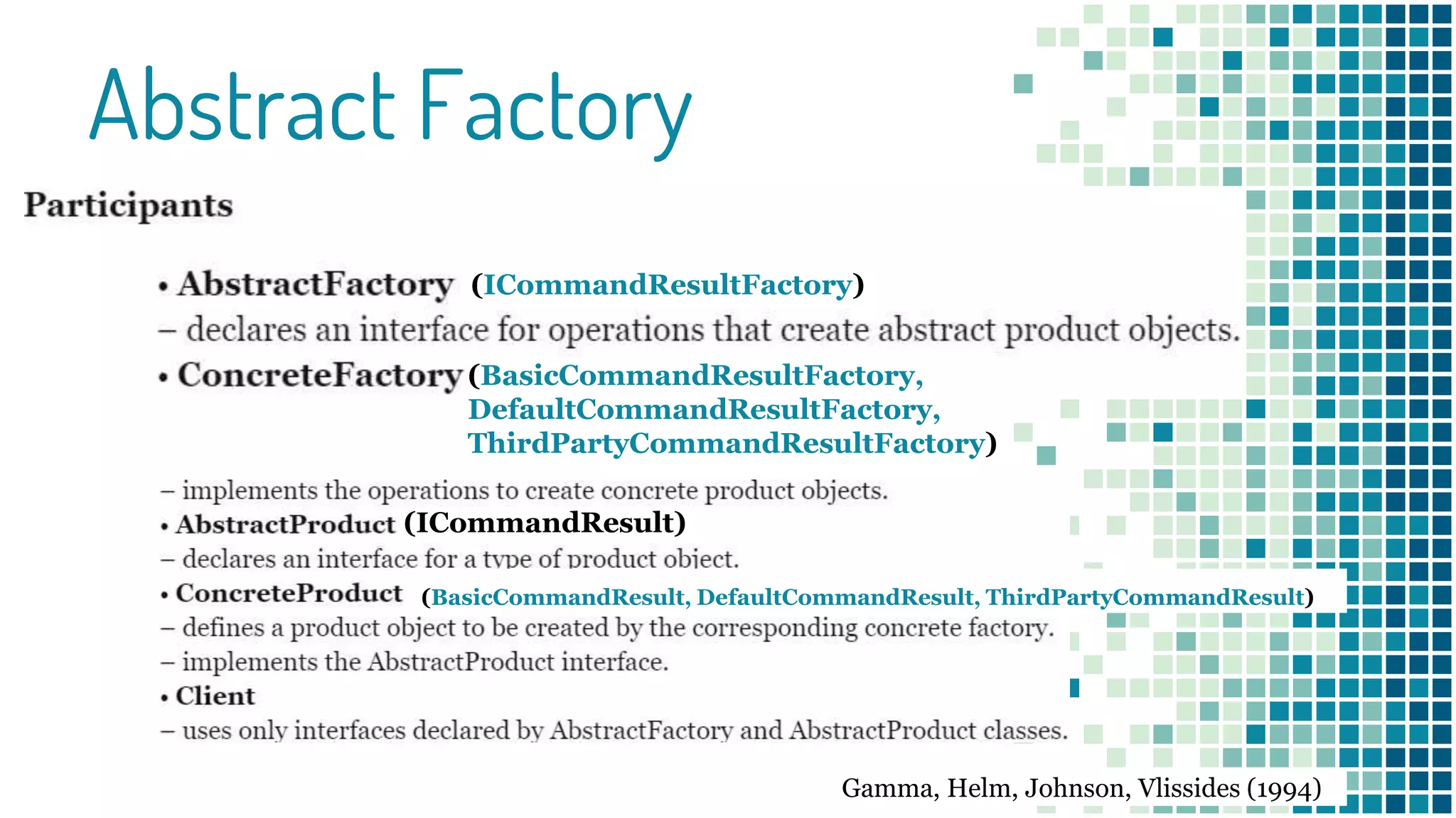 Abstract Factory
(ICommandResultFactory)
(BasicCommandResultFactory,
DefaultCommandResultFactory,
ThirdPartyCommandResultFactory)
(ICommandResult)
(BasicCommandResult, DefaultCommandResult, ThirdPartyCommandResult)
Gamma, Helm, Johnson, Vlissides (1994)
 