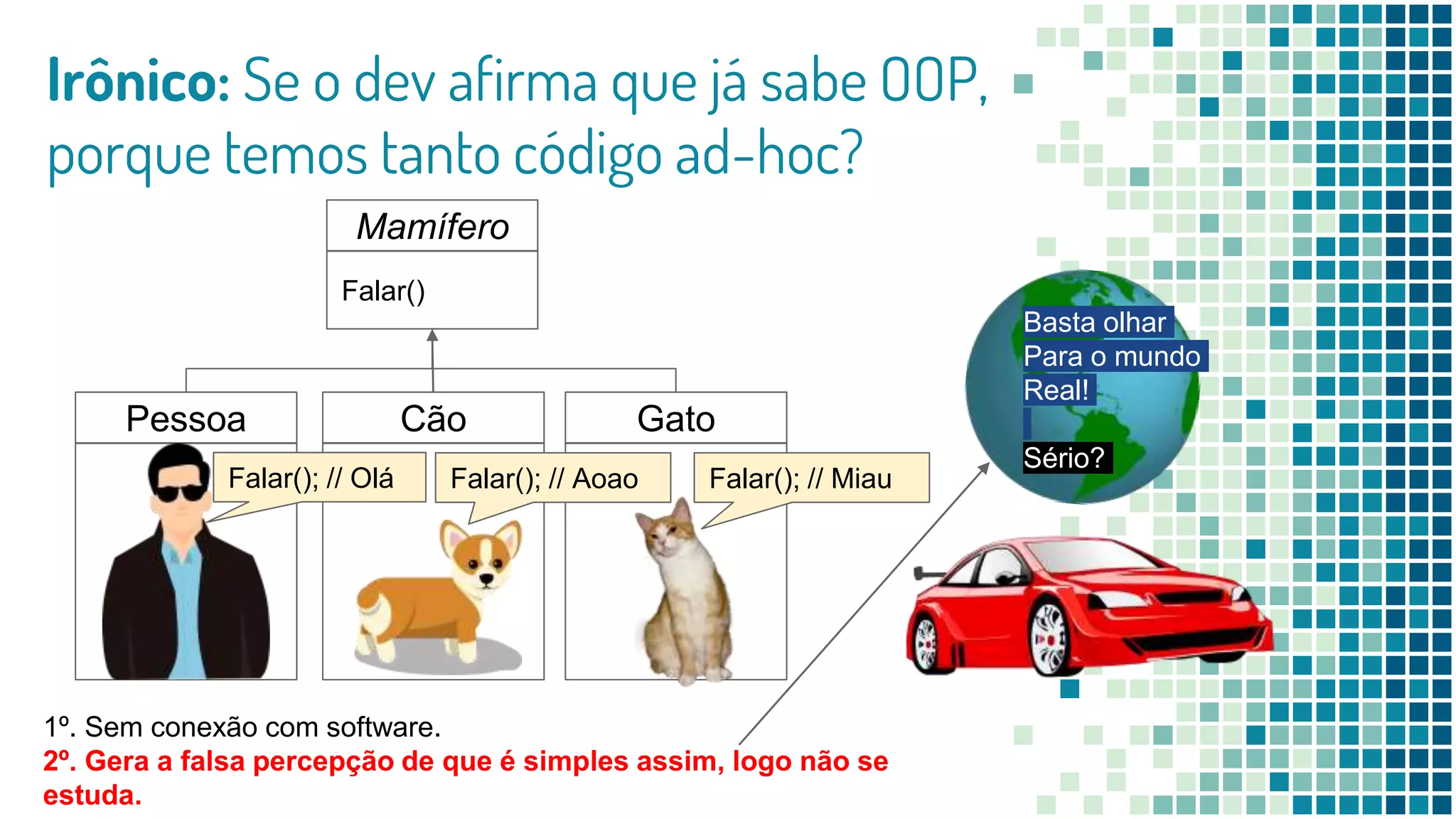 Irônico: Se o dev afirma que já sabe OOP,
porque temos tanto código ad-hoc?
Mamífero
Falar()
Pessoa Cão Gato
1º. Sem conexão com software.
2º. Gera a falsa percepção de que é simples assim, logo não se
estuda.
Falar(); // MiauFalar(); // AoaoFalar(); // Olá
Basta olhar
Para o mundo
Real!
Sério?
 