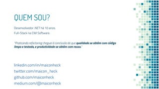 QUEM SOU?
Desenvolvedor .NET há 10 anos.
Full-Stack na CWI Software.
“Praticando refactoring cheguei à conclusão de que qualidade se obtém com código
limpo e testado, e produtividade se obtém com reuso.”
linkedin.com/in/maiconheck
twitter.com/maicon_heck
github.com/maiconheck
medium.com/@maiconheck
 