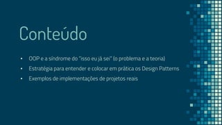 Conteúdo
▪ OOP e a síndrome do “isso eu já sei” (o problema e a teoria)
▪ Estratégia para entender e colocar em prática os Design Patterns
▪ Exemplos de implementações de projetos reais
 