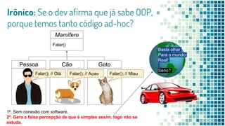 Irônico: Se o dev afirma que já sabe OOP,
porque temos tanto código ad-hoc?
Mamífero
Falar()
Pessoa Cão Gato
1º. Sem conexão com software.
2º. Gera a falsa percepção de que é simples assim, logo não se
estuda.
Falar(); // MiauFalar(); // AoaoFalar(); // Olá
Basta olhar
Para o mundo
Real!
Sério?
 