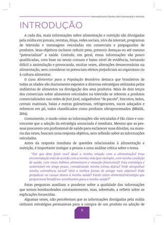 Desmistificando Dúvidas sobre Alimentação e Nutrição
INTRODUÇÃO
A cada dia, mais informações sobre alimentação e nutrição são divulgadas
pela mídia em jornais, revistas, blogs, redes sociais, sites da internet, programas
de televisão e mensagens veiculadas em comerciais e propagandas de
produtos. Seus objetivos incluem reduzir peso, prevenir doenças ou até mesmo
“potencializar” a saúde. Contudo, em geral, essas informações são pouco
qualificadas, com base no senso comum e baixo nível de evidência, tornando
difícil a assimilação e provocando, muitas vezes, alterações desnecessárias na
alimentação, sem considerar os potenciais efeitos prejudiciais ao organismo ou
à cultura alimentar.
O Guia Alimentar para a População Brasileira destaca que brasileiros de
todas as idades são diariamente expostos a diversas estratégias utilizadas pelas
indústrias de alimentos na divulgação dos seus produtos. Mais de dois terços
dos comerciais sobre alimentos veiculados na televisão se referem a produtos
comercializados nas redes de fast food, salgadinhos “de pacote”, biscoitos, bolos,
cereais matinais, balas e outras guloseimas, refrigerantes, sucos adoçados e
refrescos em pó, todos classificados como produtos ultraprocessados (BRASIL,
2014).
Comumente, o modo como as informações são veiculadas é tão claro e con-
vincente que a adoção da estratégia anunciada é imediata. Mesmo que as pes-
soas procurem um profissional de saúde para esclarecer suas dúvidas, na maio-
ria das vezes, buscam uma resposta objetiva, sem reflexão sobre as informações
veiculadas.
Antes da resposta imediata de questões relacionadas à alimentação e
nutrição, é importante instigar a pessoa a uma análise crítica sobre o tema.
“Por que devo fazer isso? Qual a minha relação com a alimentação? Essa
recomendação está de acordo com a minha vida (por exemplo, com minha condição
de saúde, com meus hábitos alimentares e situação financeira)? Esta estratégia é
sustentável em longo prazo, considerando minha rotina diária? Pode atrapalhar
minha convivência social? Será a melhor forma de atingir meu objetivo? Pode
prejudicar ou causar danos à minha saúde? Existe outro alimento/estratégia que
proporcioná benefícios semelhantes para a minha saúde?”
Estas perguntas auxiliam a ponderar sobre a qualidade das informações
que somos bombardeados constantemente, mas, sobretudo, a refletir sobre as
explicações fornecidas.
Algumas vezes, não percebemos que as informações divulgadas pela mídia
utilizam estratégias persuasivas para a compra de um produto ou adoção de
9
 