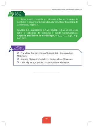 Desmistificando Dúvidas sobre Alimentação e Nutrição
/ Sobre o ovo, consulte a I Diretriz sobre o consumo de
Gorduras e Saúde Cardiovascular, da Sociedade Brasileira de
Cardiologia, página 7.
SANTOS, R.D.; GAGLIARDI, A.C.M.; XAVIER, H.T. et al. I Diretriz
sobre o Consumo de Gorduras e Saúde Cardiovascular.
Arquivos Brasileiros de Cardiologia, v. 100, n. 1, supl. 3, p.
1-40, 2013.
/ Pescados e ômega 3: Página 58, Capítulo 2 – Explorando os
Alimentos.
/ Abacate: Página 67, Capítulo 2 – Explorando os Alimentos.
/ Café: Página 79, Capítulo 2 – Explorando os Alimentos.
99
 