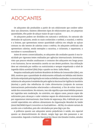 Ministério da Saúde / Universidade Federal de Minas Gerais
ADOÇANTES
Os adoçantes são produzidos a partir de um edulcorante que confere sabor
doce aos alimentos. Existem diferentes tipos de edulcorantes que, em pequenas
quantidades, têm poder de adoçar maior do que o açúcar.
Os adoçantes podem ser divididos em naturais e artificiais. Os naturais são
derivados de açúcares, sendo os mais conhecidos o sorbitol, o manitol, o estévia
e a frutose, que apresentam menor quantidade calórica em relação ao açúcar
comum ou são isentos de calorias como o estévia. Os adoçantes artificiais não
apresentam calorias, sendo exemplos a sacarina, o ciclamato, o aspartame, a
sucralose e o acessulfame-k.
Antes de serem comercializados, os adoçantes são avaliados quanto à sua to-
xicidade por rigorosos testes realizados por agências internacionais. Entretanto,
visto que poucos estudos analisaram o consumo dos adoçantes em longo prazo
e em humanos, faz-se necessária cautela no uso destes produtos. Sua utilização
deve ser orientada por médico ou nutricionista e sempre respeitando o nível de
ingestão diária aceitável (IDA) (Veja o quadro no item: Saiba Mais).
Pesquisa realizada pelo Instituto Brasileiro de Defesa do Consumidor (Idec), em
2015, mostrou que a quantidade de edulcorantes utilizada em bebidas está dentro
dolimiteestipuladopelalegislaçãoemtodasasbebidasanalisadas.Aconcentração
máxima de adoçantes é estabelecida pela Agência Nacional de Vigilância Sanitária
(Anvisa) a partir das referências do Codex Alimentarius (conjunto de normas
internacionais padronizadas relacionadas a alimentos), a fim de evitar riscos à
saúde dos consumidores. No entanto, isso não significa que essas bebidas possam
ser ingeridas sem moderação. Ao contrário, em alguns casos, poucos copos são
suficientes para alcançar o valor máximo seguro de edulcorantes recomendado
por organismos internacionais. Esse limite de segurança, IDA, é definido por um
comitê especialista em aditivos alimentares da Organização Mundial da Saúde
(Joint FAO/WHO Expert Committee on Food Additives – JECFA). Os valores variam de
acordo com o indivíduo, pois são calculados por peso (kg) e por dia.
A polêmica quanto aos adoçantes serem prejudiciais à saúde, em especial
quanto ao desenvolvimento de câncer, surgiu logo que eles passaram a ser
consumidos. Segundo o Instituto Nacional do Câncer dos Estados Unidos, estudos
100
 