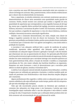 Desmistificando Dúvidas sobre Alimentação e Nutrição
com a sacarina nos anos 1970 demonstraram associação entre seu consumo e o
câncer de bexiga em animais. Mas, posteriormente, outros estudos evidenciaram
que o câncer não era desenvolvido em humanos.
Para o aspartame, os estudos existentes com animais mostraram que para o
desenvolvimento de câncer seria necessária uma quantidade muito grande de
consumo. Porém, estudo recente com animais que avaliou a ingestão de uma
quantidade de aspartame que corresponderia a uma ingestão humana de 20 mg/
kg, menor que a ingestão diária aceitável (40 mg/kg), encontrou associação com
linfoma, leucemia e carcinomas de pelve e ureter. Em humanos, estudo prospec-
tivo que analisou a ingestão de aspartame e o risco de câncer (linfoma, mieloma
múltiplo e leucemia) encontrou associação significativa.
Estudos com o ciclamato demonstraram, em ratos, relação com câncer de
bexiga e sugestivo aumento do risco de câncer em humanos. Tais resultados
geraram sua proibição nos Estados Unidos, porém novos estudos foram realizados
e concluíram que o ciclamato não é um agente carcinogênico, mas ainda assim a
proibição foi mantida.
A sucralose é um adoçante artificial feito a partir de molécula de açúcar
modificado. Apresenta sabor agradável, não deixando gosto residual. É
considerado um adoçante seguro durante a gestação e lactação e não há estudos
que relacionam seu uso ao aparecimento de câncer. Foi aprovada pela FDA (Food
andDrugAdministration)apósrevisãodemaisde110estudosdesegurança.Porém,
estudos em ratos mostraram que a sucralose interage com sensores químicos no
trato gastrointestinal (TGI), altera a função da tireoide e modifica a composição
microbiana do TGI, com maior redução das bactérias benéficas ao organismo.
Pesquisas em seres humanos e ratos já demonstraram que a sucralose pode
alterar os níveis de glicose, insulina e hormônio GLP-1.
A estévia é um adoçante natural extraído da planta Stevia Rebaudian. A estévia
é segura para ser utilizada por gestantes e lactantes. A estévia também pode ser
usada em pacientes com fenilcetonúria e não foram descritas reações alérgicas
até o momento.
Alguns profissionais têm sugerido o rodízio entre os adoçantes para que uma
mesma substância não seja utilizada por muito tempo, porém não há comprova-
ção que esta estratégia seja vantajosa.
Visto que são encontrados poucos estudos na literatura que analisam o
consumo dos adoçantes em longo prazo e em humanos, é preciso que mais
investigações sejam realizadas sobre o uso dos adoçantes e seus efeitos à saúde
ao longo da vida. É importante ressaltar que a utilização destes produtos deve ser
feita somente sob recomendação de um profissional de saúde.
101
 