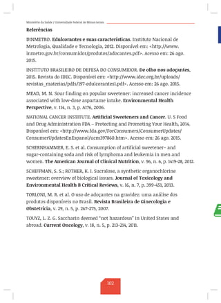 Ministério da Saúde / Universidade Federal de Minas Gerais
Referências
DINMETRO. Edulcorantes e suas características. Instituto Nacional de
Metrologia, Qualidade e Tecnologia, 2012. Disponível em: http://www.
inmetro.gov.br/consumidor/produtos/adocantes.pdf. Acesso em: 26 ago.
2015.
INSTITUTO BRASILEIRO DE DEFESA DO CONSUMIDOR. De olho nos adoçantes,
2015. Revista do IDEC. Disponível em: http://www.idec.org.br/uploads/
revistas_materias/pdfs/197-edulcorantes1.pdf. Acesso em: 26 ago. 2015.
MEAD, M. N. Sour finding on popular sweetener: increased cancer incidence
associated with low-dose aspartame intake. Environmental Health
Perspective, v. 114, n. 3, p. A176, 2006.
NATIONAL CANCER INSTITUTE. Artificial Sweeteners and Cancer. U. S Food
and Drug Administration FDA – Protecting and Promoting Your Health, 2014.
Disponível em: http://www.fda.gov/ForConsumers/ConsumerUpdates/
ConsumerUpdatesEnEspanol/ucm397860.htm. Acesso em: 26 ago. 2015.
SCHERNHAMMER, E. S. et al. Consumption of artificial sweetener– and
sugar-containing soda and risk of lymphoma and leukemia in men and
women. The American Journal of Clinical Nutrition, v. 96, n. 6, p. 1419-28, 2012.
SCHIFFMAN, S. S.; ROTHER, K. I. Sucralose, a synthetic organochlorine
sweetener: overview of biological issues. Journal of Toxicology and
Environmental Health B Critical Reviews, v. 16, n. 7, p. 399-451, 2013.
TORLONI, M. R. et al. O uso de adoçantes na gravidez: uma análise dos
produtos disponíveis no Brasil. Revista Brasileira de Ginecologia e
Obstetrícia, v. 29, n. 5, p. 267-275, 2007.
TOUYZ, L. Z. G. Saccharin deemed “not hazardous” in United States and
abroad. Current Oncology, v. 18, n. 5, p. 213-214, 2011.
102
 