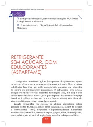 Ministério da Saúde / Universidade Federal de Minas Gerais
REFRIGERANTE
SEM AÇÚCAR, COM
EDULCORANTES
(ASPARTAME)
O refrigerante, com ou sem açúcar, é um produto ultraprocessado, repleto
de aditivos alimentares e ausente de vitaminas, minerais, fibras e outras
substâncias benéficas, que estão naturalmente presentes em alimentos
in natura ou minimamente processados. O refrigerante sem açúcar,
independentemente de suas diferentes dominações (zero, diet etc.) é uma
bebida isenta de calorias e açúcar, mas que não possui nutrientes e não agrega
benefícios à saúde e, por isso, seu consumo deve ser evitado. Além disso, são
ricos em aditivos que podem trazer danos à saúde.
Quando consumidos em excesso, os aditivos alimentares podem
provocar efeitos deletérios à saúde, como transtornos do déficit de atenção
e hiperatividade (TDAH), neoplasias e hipersensibilidades alimentares
manifestadas por urticária, dermatite atópica, púrpura, rinite, broncoespasmo,
asma, cefaleia, dor abdominal, angioedema, vasculite e choque anafilático.
/ Refrigerante sem açúcar, com edulcorantes: Página 104, Capítulo
2 – Explorando os Alimentos.
/ Embutidos e câncer: Página 72, Capítulo 2 – Explorando os
Alimentos.
104
 