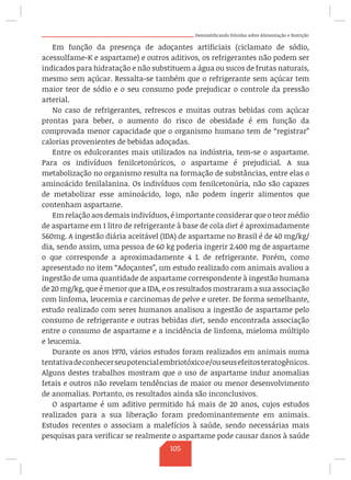 Desmistificando Dúvidas sobre Alimentação e Nutrição
Em função da presença de adoçantes artificiais (ciclamato de sódio,
acessulfame-K e aspartame) e outros aditivos, os refrigerantes não podem ser
indicados para hidratação e não substituem a água ou sucos de frutas naturais,
mesmo sem açúcar. Ressalta-se também que o refrigerante sem açúcar tem
maior teor de sódio e o seu consumo pode prejudicar o controle da pressão
arterial.
No caso de refrigerantes, refrescos e muitas outras bebidas com açúcar
prontas para beber, o aumento do risco de obesidade é em função da
comprovada menor capacidade que o organismo humano tem de “registrar”
calorias provenientes de bebidas adoçadas.
Entre os edulcorantes mais utilizados na indústria, tem-se o aspartame.
Para os indivíduos fenilcetonúricos, o aspartame é prejudicial. A sua
metabolização no organismo resulta na formação de substâncias, entre elas o
aminoácido fenilalanina. Os indivíduos com fenilcetonúria, não são capazes
de metabolizar esse aminoácido, logo, não podem ingerir alimentos que
contenham aspartame.
Em relação aos demais indivíduos, é importante considerar que o teor médio
de aspartame em 1 litro de refrigerante à base de cola diet é aproximadamente
560mg. A ingestão diária aceitável (IDA) de aspartame no Brasil é de 40 mg/kg/
dia, sendo assim, uma pessoa de 60 kg poderia ingerir 2.400 mg de aspartame
o que corresponde a aproximadamente 4 L de refrigerante. Porém, como
apresentado no item “Adoçantes”, um estudo realizado com animais avaliou a
ingestão de uma quantidade de aspartame correspondente à ingestão humana
de 20 mg/kg, que é menor que a IDA, e os resultados mostraram a sua associação
com linfoma, leucemia e carcinomas de pelve e ureter. De forma semelhante,
estudo realizado com seres humanos analisou a ingestão de aspartame pelo
consumo de refrigerante e outras bebidas diet, sendo encontrada associação
entre o consumo de aspartame e a incidência de linfoma, mieloma múltiplo
e leucemia.
Durante os anos 1970, vários estudos foram realizados em animais numa
tentativadeconhecerseupotencialembriotóxicoe/ouseusefeitosteratogênicos.
Alguns destes trabalhos mostram que o uso de aspartame induz anomalias
fetais e outros não revelam tendências de maior ou menor desenvolvimento
de anomalias. Portanto, os resultados ainda são inconclusivos.
O aspartame é um aditivo permitido há mais de 20 anos, cujos estudos
realizados para a sua liberação foram predominantemente em animais.
Estudos recentes o associam a malefícios à saúde, sendo necessárias mais
pesquisas para verificar se realmente o aspartame pode causar danos à saúde
105
 