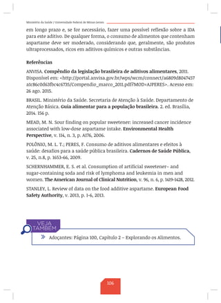 Ministério da Saúde / Universidade Federal de Minas Gerais
em longo prazo e, se for necessário, fazer uma possível reflexão sobre a IDA
para este aditivo. De qualquer forma, o consumo de alimentos que contenham
aspartame deve ser moderado, considerando que, geralmente, são produtos
ultraprocessados, ricos em aditivos químicos e outras substâncias.
Referências
ANVISA. Compêndio da legislação brasileira de aditivos alimentares, 2011.
Disponível em: http://portal.anvisa.gov.br/wps/wcm/connect/a6809d8047457
a1c86c0d63fbc4c6735/Compendio_marco_2011.pdf?MOD=AJPERES. Acesso em:
26 ago. 2015.
BRASIL. Ministério da Saúde. Secretaria de Atenção à Saúde. Departamento de
Atenção Básica. Guia alimentar para a população brasileira. 2. ed. Brasília,
2014. 156 p.
MEAD, M. N. Sour finding on popular sweetener: increased cancer incidence
associated with low-dose aspartame intake. Environmental Health
Perspective, v. 114, n. 3, p. A176, 2006.
POLÔNIO, M. L. T.; PERES, F. Consumo de aditivos alimentares e efeitos à
saúde: desafios para a saúde pública brasileira. Cadernos de Saúde Pública,
v. 25, n.8, p. 1653-66, 2009.
SCHERNHAMMER, E. S. et al. Consumption of artificial sweetener– and
sugar-containing soda and risk of lymphoma and leukemia in men and
women. The American Journal of Clinical Nutrition, v. 96, n. 6, p. 1419-1428, 2012.
STANLEY, L. Review of data on the food additive aspartame. European Food
Safety Authority, v. 2013, p. 1-6, 2013.
/ Adoçantes: Página 100, Capítulo 2 – Explorando os Alimentos.
106
 