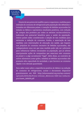 Desmistificando Dúvidas sobre Alimentação e Nutrição
/ Diantedoseupotencial maléficoparaoorganismo,medidaspara
restrição do consumo de refrigerante pela população são debatidas e
tomadas em diferentes países. A taxação de bebidas açucaradas foi
testada no México e apresentou resultados positivos, com redução
da compra dos produtos por todos os estratos socioeconômicos,
indicando um potencial benefício para a saúde da população.
Outros países estão considerando a adoção de tais medidas para
estimular a redução do consumo. Porém, a associação de tais
medidas com intervenções de educação em saúde, que foquem
nos prejuízos do consumo excessivo de bebidas açucaradas, são
indispensáveis uma vez que essa medida pode não ser suficiente
para influenciar hábitos enraizados na população, que já sofrem
maciçamente ações de campanhas que associam este consumo
ao prazer e a algo socialmente “legal”. Além disso, ao contrário de
outros alimentos (como grãos, saladas) as bebidas açucaradas não
possuem alta capacidade de saciedade, o que favorece ao consumo
rápido e em elevada quantidade.
Para saber mais sobre a experiência positiva do México na redução
do consumo de refrigerantes, acesse o documento disponível
gratuitamente em PDF: http://alianzasalud.org.mx/wp-content/
uploads/2015/06/Press-release_Mexican-SSB-tax-reduces-
purchases_160615b.pdf
107
 