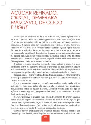 Ministério da Saúde / Universidade Federal de Minas Gerais
AÇÚCAR REFINADO,
CRISTAL, DEMERARA,
MASCAVO, DE COCO
E LIGHT
A Resolução da Anvisa nº 12, de 24 de julho de 1978, define açúcar como a
sacarose obtida da cana (Saccoharum officinarum), ou da beterraba (Beta alba,
L.), e, menos frequentemente, de outros vegetais, por processos industriais
adequados. O açúcar pode ser classificado em refinado, cristal, demerara,
mascavo, entre outros. Mais recentemente surgiram o açúcar light e o açúcar
de coco. As principais diferenças dos açúcares aparecem no gosto, na cor e
na composição nutricional de cada tipo. Ressalta-se que quanto mais escuro
é o açúcar, mais vitaminas e sais minerais ele possui, e mais perto do estado
bruto ele está. A cor branca significa que o açúcar recebeu aditivos químicos no
último processo da fabricação, o refinamento.
O açúcar refinado, também conhecido como açúcar branco, é o mais
conhecido entre os açúcares. Durante o processo de refinamento, alguns
aditivos químicos, como enxofre, são adicionados para dar a coloração branca.
Nesse processo, porém, algumas vitaminas e sais minerais são perdidos.
O açúcar cristal é apresentado na forma de cristais grandes e transparentes,
e passa por processo de refinamento em que cerca de 90% das vitaminas e
minerais são retirados.
O açúcar demerara passa por um refinamento leve e não recebe aditivo
químico. Por isso, seus grãos são marrom-claros, possui valor nutricional
alto, parecido com o do açúcar mascavo. A melhor escolha para este tipo de
açúcar é a forma orgânica, porque mantém todos os nutrientes sem a adição
de defensivos agrícolas.
O açúcar mascavo é a forma mais bruta de extração do açúcar da cana,
sendo extraído depois do cozimento do caldo de cana. Como não passa por
refinamento, apresenta coloração mais escura e sabor mais encorpado, seme-
lhante ao da cana-de-açúcar. Sem refinamento, são preservados as vitaminas
e os minerais como cálcio, ferro, zinco, magnésio e potássio.
O açúcar de coco é um substituto do açúcar de cana, extraído do fluido das
flores da palma de coco, que não passa por refinamento e adulteração, além
108
 