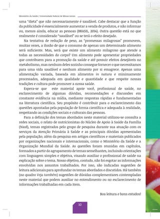 Ministério da Saúde / Universidade Federal de Minas Gerais
uma “dieta” que não necessariamente é saudável. Cabe destacar que a função
da publicidade é essencialmente aumentar a venda de produtos, e não informar
ou, menos ainda, educar as pessoas (BRASIL, 2014). Outra questão está no que
realmente é considerado “saudável” ou se terá o efeito desejado.
Na tentativa de redução de peso, as “promessas milagrosas” promovem,
muitas vezes, a ilusão de que o consumo de apenas um determinado alimento
será suficiente. Mas, será que existe um alimento milagroso que atende a
todas as necessidades do corpo? Um alimento pode apresentar propriedades
que contribuem para a promoção da saúde e até possuir efeitos desejáveis no
metabolismo, mas nenhum deles sozinho consegue fornecer o que necessitamos
para uma vida saudável e nenhum alimento por si emagrece. Apenas uma
alimentação variada, baseada em alimentos in natura e minimamente
processados, adequada em qualidade e quantidade e que respeite nossas
tradições e cultura pode promover a nossa saúde.
Espera-se que este material apoie você, profissional de saúde, no
esclarecimento de algumas dúvidas, recomendações e discussões em
constante evidência na mídia, mediante respostas rápidas e fundamentadas
na literatura científica. Seu propósito é contribuir para o esclarecimento das
questões apontadas pela população de forma científica e adequada à realidade,
respeitando as condições sociais e culturais das pessoas.
Para a definição dos temas abordados neste material utilizou-se consulta a
redes sociais, o relato de nutricionistas do Núcleo de Apoio à Saúde da Família
(Nasf), temas registrados pelo grupo de pesquisa durante sua atuação com os
serviços da Atenção Primária à Saúde e as principais dúvidas apresentadas
pela população; além da pesquisa em artigos científicos e materiais publicados
por organizações nacionais e internacionais, como o Ministério da Saúde e a
Organização Mundial da Saúde. As questões foram reunidas em capítulos,
formados a partir do agrupamento de temas semelhantes, incluindo orientações
com linguagem simples e objetiva, visando auxiliar o profissional de saúde na
explicação sobre o tema. Nosso objetivo, contudo, não foi esgotar as informações
envolvidas nos assuntos trabalhados. Por isso, são indicadas sugestões de
leitura adicionais para aprofundar os temas abordados e discutidos. Há também
(no quadro Veja também) sugestões de dúvidas complementares contempladas
neste material que podem auxiliar no entendimento ou no esclarecimento de
informações trabalhadas em cada item.
Boa leitura e bons estudos!
10
 