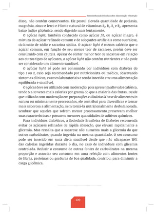 Desmistificando Dúvidas sobre Alimentação e Nutrição
disso, não contém conservantes. Ele possui elevada quantidade de potássio,
magnésio, zinco e ferro e é fonte natural de vitaminas B1
, B2
, B3
e B6
. Apresenta
baixo índice glicêmico, sendo digerido mais lentamente.
O açúcar light, também conhecido como açúcar fit, ou açúcar magro, é
mistura do açúcar refinado comum e de adoçantes artificiais como sucralose,
ciclamato de sódio e sacarina sódica. O açúcar light é menos calórico que o
açúcar comum, em função de seu menor teor de sacarose, porém deve ser
consumido com cautela. Apesar de conter menor teor de sacarose em relação
aos outros tipos de açúcares, o açúcar light não contém nutrientes e não pode
ser considerado um alimento saudável.
O açúcar light só pode ser consumido por indivíduos com diabetes do
tipo 1 ou 2, caso seja recomendado por nutricionista ou médico, observando
sintomas clínicos, exames laboratoriais e sendo inserido em uma alimentação
equilibrada e saudável.
Oaçúcardeveserutilizadocommoderação,poisapresentaaltovalorcalórico,
tendo 5 a 10 vezes mais calorias por grama do que a maioria das frutas. Desde
que utilizado com moderação em preparações culinárias à base de alimentos in
natura ou minimamente processados, ele contribui para diversificar e tornar
mais saborosa a alimentação, sem torná-la nutricionalmente desbalanceada.
Lembrar que aqueles que sofrem menor processamento preservam melhor
suas características e possuem menores quantidades de aditivos químicos.
Para indivíduos diabéticos, a Sociedade Brasileira de Diabetes recomenda
evitar os açúcares refinados de rápida absorção, que elevam rapidamente a
glicemia. Mas ressalta que a sacarose não aumenta mais a glicemia do que
outros carboidratos, quando ingerida na mesma quantidade. O seu consumo
pode ser inserido em uma dieta saudável desde que não ultrapasse 10%
das calorias ingeridas durante o dia, no caso de indivíduos com glicemia
controlada. Reduzir o consumo de outras fontes de carboidratos na mesma
proporção e associar seu consumo em uma refeição com alimentos fontes
de fibras, proteínas ou gorduras de boa qualidade, contribui para diminuir a
carga glicêmica.
109
 
