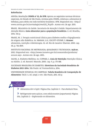 Ministério da Saúde / Universidade Federal de Minas Gerais
Referências
ANVISA. Resolução CNNPA nº 12, de 1978. Aprova as seguintes normas técnicas
especiais, do Estado de São Paulo, revistas pela CNNPA, relativas a alimentos (e
bebidas), para efeito em todo território brasileiro. 1978. Disponível em: http://
www.anvisa.gov.br/anvisalegis/resol/12_78.pdf. Acesso em: 26 ago. 2015.
BRASIL. Ministério da Saúde. Secretaria de Atenção à Saúde. Departamento de
Atenção Básica. Guia alimentar para a população brasileira. 2. ed. Brasília,
2014. 156 p.
FRANZ, M. J. Terapia nutricional clínica para diabetes melito e hipoglicemia
de origem não diabética. In: MAHAN, L.K.; ESCOTT-STUMP, S. Krause:
alimentos, nutrição e dietoterapia. 12. ed. Rio de Janeiro: Elsevier, 2010. cap.
30, p. 764-809.
INSTITUTO NACIONAL DE METROLOGIA, QUALIDADE E TECNOLOGIA. Açúcar,
2012. Disponível em: http://www.inmetro.gov.br/consumidor/produtos/
acucar.asp. Acesso em: 26 ago. 2015.
SACHS, A. Diabetes Mellitus. In: CUPPARI, L. Guia de Nutrição: Nutrição Clínica
no Adulto. 2. ed. Barueri: Manole, 2005. cap. 9, p. 171-188.
SOCIEDADE BRASILEIRA DE DIABETES. Diretrizes da Sociedade Brasileira de
Diabetes 2013-2014. São Paulo: AC Farmacêutica, 2014.
UNIVERSIDADE ESTADUAL DE CAMPINAS. Tabela Brasileira de Composição de
Alimentos: TACO. 4. ed. ampl. e rev. São Paulo, 2011. 161 p.
/ Alimentos diet e light: Página 154, Capítulo 3 – Para Reduzir Peso.
/ Refrigerante sem açúcar, com edulcorantes (aspartame): Página
104, Capítulo 2 – Explorando os Alimentos.
110
 