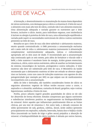 Desmistificando Dúvidas sobre Alimentação e Nutrição
LEITE DE VACA
A formação, o desenvolvimento e a manutenção da massa óssea dependem
de vários nutrientes, com destaque para o cálcio e a vitamina D. O leite de vaca é
o alimento com mais alto teor de cálcio, contudo não é um alimento essencial.
Uma alimentação adequada e variada garante os nutrientes que o leite
fornece, inclusive o cálcio. Assim, para indivíduos veganos, com intolerância
à lactose ou alergia à proteína do leite de vaca, uma alimentação equilibrada e
variada pode suprir as necessidades nutricionais de cálcio e outros nutrientes
presentes no leite de vaca.
Ressalta-se que o leite de vaca não deve substituir o aleitamento materno,
exceto quando contraindicado. A OMS preconiza a amamentação exclusiva
até o sexto mês de vida e o aleitamento materno juntamente à alimentação
complementar nutricionalmente adequada, inócua e culturalmente
apropriada até os dois anos de idade. É recomendado que a amamentação
seja continuada após os seis meses, pois além de fortalecer o vínculo mãe e
bebê, o leite materno é excelente fonte de energia, ácidos graxos essenciais,
vitamina A, cálcio, entre outros nutrientes, além de auxiliar no fortalecimento
do sistema imunológico do lactente, protegendo-o contra infecções. O leite
materno não deve ser substituído pelo leite de vaca. O Ministério da Saúde
recomenda que o aleitamento materno só deve ser evitado se oferecer algum
risco ao lactente, como nos casos de infecções maternas com agentes de alta
patogenicidade (por exemplo por HIV) ou que exijam uso de medicamentos
incompatíveis com a amamentação.
Além do leite e derivados, são também considerados fontes de cálcio os
seguintes alimentos: vegetais de folhas verdes escuras como a couve, o
espinafre e o almeirão; amêndoas; castanha do Brasil; gergelim; soja e outras
leguminosas; sardinha e frutos do mar.
Porém, pouco adianta ingerir grandes quantidades de cálcio se ele não
for absorvido de forma eficiente. Estudos comprovam que alguns nutrientes
e substâncias interferem positiva ou negativamente na biodisponibilidade
do mineral. Entre aqueles que influenciam positivamente têm-se as frutas
cítricas, por seu teor de vitamina C. Por outro lado, o elevado consumo de
sódio (proveniente do sal), gordura, cafeína, álcool, ácido oxálico (presente
principalmente em espinafre, ruibarbo, beterraba, batata doce e feijão) e ácido
fítico (encontrado no farelo de trigo e grãos secos) prejudica a absorção do
mineral. A biodisponibilidade do cálcio também é afetada por outros fatores,
113
 