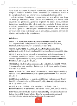 Ministério da Saúde / Universidade Federal de Minas Gerais
como idade, condições fisiológicas e regulação hormonal. Por isso, para a
adequada formação da massa óssea é importante ter alimentação variada e
ter atenção aos fatores que interferem na biodisponibilidade do cálcio.
O leite também é conhecido popularmente por seus efeitos nas dores
de estômago. Entretanto, não é um alimento indicado para aliviar a dor
epigástrica ou queimação. Apesar de propiciar, em alguns casos, melhora
instantânea quando ingerido, o leite estimula a produção de ácido gástrico
e intensifica a dor em um segundo momento, em função de seu elevado teor
de cálcio e proteína. Esta situação é denominada rebote ácido. O leite deve
ser consumido como parte integrante da alimentação, mas sem o intuito de
aliviar a queimação ou dor no estômago.
Referências
ABATH, T. N. Substitutos de leite animal para intolerantes à lactose,
2013. Disponível em: http://bdm.unb.br/bitstream/10483/6346/1/2013_
Tha%C3%ADsNavesAbath.pdf. Acesso em: 24 maio 2015.
ACCIOLY, E.; SAUNDERS, C.; LACERDA, E. M. A. Nutrição em obstetrícia e
pediatria. 2. ed. Rio de Janeiro: Cultura Médica; Guanabara Koogan, 2009. 651 p.
ALISSA, E. M. et al. Serum osteocalcin is associated with dietary vitamin D,
body weight and serum magnesium in postmenopausal women with and
without significant coronary artery disease. Asia Pacific Journal of Clinical
Nutrition, v. 23, n. 2, p. 246-255, 2014.
ANDERSON, J. J. B. Nutrição e saúde óssea. In: MAHAN, L. K.; ESCOTT-STUMP,
S. Krause: alimentos, nutrição e dietoterapia. 12. ed. Rio de Janeiro: Elsevier,
2010. cap. 24, p. 614-635.
BRASIL. Ministério da Saúde. Secretaria de Atenção à Saúde. Departamento de
Atenção Básica. Guia alimentar para a população brasileira. 2. ed. Brasília,
2014. 156 p.
CVIJETIC, S. et al. Influence of nutrition and lifestyle on bne mineral density
in children from adoptive and biological families. Journal Epidemiology, v.
24, n. 3, p. 209-215, 2014.
DA SILVA, A. G. H.; COZZOLINO, S. M. F. Cálcio. In: COZZOLINO, S. M. F.
Biodisponibilidade de nutrientes. 3. ed. Barueri: Manole, 2009. cap. 23, p. 513-541.
DAIRY RESEARCH INSTITUTE. Calcium Bioavailability: scientific status report.
United States, 2011. Disponível em: http://www.nationaldairycouncil.
org/SiteCollectionDocuments/research/researchsummaries/
114
 