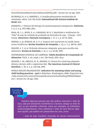 Desmistificando Dúvidas sobre Alimentação e Nutrição
ScientificStatusReportCalciumBioavailability.pdf. Acesso em: 26 ago. 2015.
DE FRANÇA, N. A. G.; MARTINI, L. A. Funções plenamente reconhecidas de
nutrientes: cálcio. 2 ed. São Paulo: International Life Sciences Institute do
Brasil, 2014.
IWAMOTO, J. Vitamin K2 therapy for postmenopausal osteoporosis. Nutrients,
v. 6, n. 5, p. 1971-1980, 2014.
MAIA, M. J. L.; ROSSI, E. A.; CARVALHO, M. R. V. Qualidade e rendimento do
“leite” de soja da unidade de produção de derivados da soja – Unisoja – FCF/
Unesp. Alimentos e Nutrição Araraquara, v. 17, n. 1, p. 65-72, 2006.
MORAIS, G. Q.; BURGOS, M. G. P. A. Impacto dos nutrientes na saúde óssea:
novas tendências. Revista Brasileira de Ortopedia, v. 42, n. 7, p. 189-94, 2007.
PHILIPPI, S. T. et al. Pirâmide Alimentar Adaptada: guia para escolha dos
alimentos. Revista de Nutrição, v. 12, n. 1, p. 65-80, 1999.
UNIVERSIDADE ESTADUAL DE CAMPINAS. Tabela Brasileira de Composição de
Alimentos: TACO. 4. ed. ampl. e rev. São Paulo, 2011. 161 p.
WEAVER, C. M.; PROULX, W. R.; HEANEY, R. Choices for achieving adequate
dietary calcium with a vegetarian diet. The American Journal of Clinical
Nutrition, v. 70, n. 3, p. 543-548, 1999.
WORLD HEALTH ORGANIZATION. Indicators for assessing infant and young
child feeding practices – part I: definition. Washington, 2008. Disponível em:
http://www.who.int/nutrition/publications/infantfeeding/9789241596664/
en/. Acesso em: 26 ago. 2015.
/ Existem algumas pessoas que não podem consumir o leite de
vaca, seja por possuírem intolerância a lactose, alergia ao leite de
vaca ou por questões culturais, como por exemplo, os indivíduos
ovolactovegetarianos. Para substituir o leite de vaca têm-se algu-
mas opções, que podem ser preparadas em casa, como:
•	Leite de soja: Também chamado de extrato hidrossolúvel
115
 