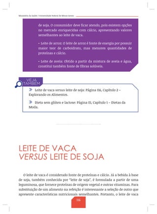 Ministério da Saúde / Universidade Federal de Minas Gerais
LEITE DE VACA
VERSUS LEITE DE SOJA
O leite de vaca é considerado fonte de proteínas e cálcio. Já a bebida à base
de soja, também conhecida por “leite de soja”, é formulada a partir de uma
leguminosa, que fornece proteínas de origem vegetal e outras vitaminas. Para
substituição de um alimento na refeição é interessante a seleção de outro que
apresente características nutricionais semelhantes. Portanto, o leite de vaca
de soja. O consumidor deve ficar atendo, pois existem opções
no mercado enriquecidas com cálcio, apresentando valores
semelhantes ao leite de vaca.
•	Leite de arroz: O leite de arroz é fonte de energia por possuir
maior teor de carboidrato, mas menores quantidades de
proteínas e cálcio.
•	Leite de aveia: Obtido a partir da mistura de aveia e água,
constitui também fonte de fibras solúveis.
/ Leite de vaca versus leite de soja: Página 116, Capítulo 2 –
Explorando os Alimentos.
/ Dieta sem glúten e lactose: Página 15, Capítulo 1 – Dietas da
Moda.
116
 