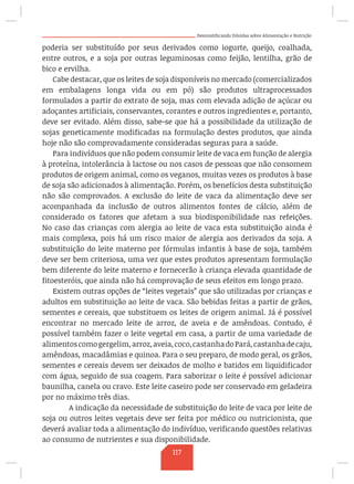 Desmistificando Dúvidas sobre Alimentação e Nutrição
poderia ser substituído por seus derivados como iogurte, queijo, coalhada,
entre outros, e a soja por outras leguminosas como feijão, lentilha, grão de
bico e ervilha.
Cabe destacar, que os leites de soja disponíveis no mercado (comercializados
em embalagens longa vida ou em pó) são produtos ultraprocessados
formulados a partir do extrato de soja, mas com elevada adição de açúcar ou
adoçantes artificiais, conservantes, corantes e outros ingredientes e, portanto,
deve ser evitado. Além disso, sabe-se que há a possibilidade da utilização de
sojas geneticamente modificadas na formulação destes produtos, que ainda
hoje não são comprovadamente consideradas seguras para a saúde.
Para indivíduos que não podem consumir leite de vaca em função de alergia
à proteína, intolerância à lactose ou nos casos de pessoas que não consomem
produtos de origem animal, como os veganos, muitas vezes os produtos à base
de soja são adicionados à alimentação. Porém, os benefícios desta substituição
não são comprovados. A exclusão do leite de vaca da alimentação deve ser
acompanhada da inclusão de outros alimentos fontes de cálcio, além de
considerado os fatores que afetam a sua biodisponibilidade nas refeições.
No caso das crianças com alergia ao leite de vaca esta substituição ainda é
mais complexa, pois há um risco maior de alergia aos derivados da soja. A
substituição do leite materno por fórmulas infantis à base de soja, também
deve ser bem criteriosa, uma vez que estes produtos apresentam formulação
bem diferente do leite materno e fornecerão à criança elevada quantidade de
fitoesteróis, que ainda não há comprovação de seus efeitos em longo prazo.
Existem outras opções de “leites vegetais” que são utilizadas por crianças e
adultos em substituição ao leite de vaca. São bebidas feitas a partir de grãos,
sementes e cereais, que substituem os leites de origem animal. Já é possível
encontrar no mercado leite de arroz, de aveia e de amêndoas. Contudo, é
possível também fazer o leite vegetal em casa, a partir de uma variedade de
alimentoscomogergelim,arroz,aveia,coco,castanhadoPará,castanhadecaju,
amêndoas, macadâmias e quinoa. Para o seu preparo, de modo geral, os grãos,
sementes e cereais devem ser deixados de molho e batidos em liquidificador
com água, seguido de sua coagem. Para saborizar o leite é possível adicionar
baunilha, canela ou cravo. Este leite caseiro pode ser conservado em geladeira
por no máximo três dias.
	 A indicação da necessidade de substituição do leite de vaca por leite de
soja ou outros leites vegetais deve ser feita por médico ou nutricionista, que
deverá avaliar toda a alimentação do indivíduo, verificando questões relativas
ao consumo de nutrientes e sua disponibilidade.
117
 
