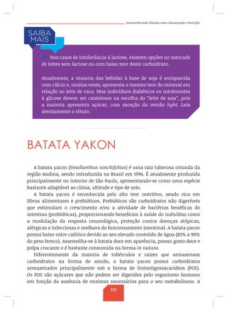 Desmistificando Dúvidas sobre Alimentação e Nutrição
BATATA YAKON
A batata yacon (Smallanthus sonchifolius) é uma raiz tuberosa oriunda da
região Andina, sendo introduzida no Brasil em 1994. É atualmente produzida
principalmente no interior de São Paulo, apresentando-se como uma espécie
bastante adaptável ao clima, altitude e tipo de solo.
A batata yacon é reconhecida pelo alto teor nutritivo, sendo rica em
fibras alimentares e prebióticos. Prebióticos são carboidratos não digeríveis
que estimulam o crescimento e/ou a atividade de bactérias benéficas do
intestino (probióticas), proporcionando benefícios à saúde do indivíduo como
a modulação da resposta imunológica, proteção contra doenças atópicas,
alérgicas e infecciosas e melhora do funcionamento intestinal. A batata yacon
possui baixo valor calórico devido ao seu elevado conteúdo de água (83% a 90%
do peso fresco). Assemelha-se à batata doce em aparência, possui gosto doce e
polpa crocante e é bastante consumida na forma in natura.
Diferentemente da maioria de tubérculos e raízes que armazenam
carboidratos na forma de amido, a batata yacon possui carboidratos
armazenados principalmente sob a forma de frutooligossacarídeos (FOS).
Os FOS são açúcares que não podem ser digeridos pelo organismo humano
em função da ausência de enzimas necessárias para o seu metabolismo. A
/ Nos casos de intolerância à lactose, existem opções no mercado
de leites sem lactose ou com baixo teor deste carboidrato.
Atualmente, a maioria das bebidas à base de soja é enriquecida
com cálcio e, muitas vezes, apresenta o mesmo teor do mineral em
relação ao leite de vaca. Mas indivíduos diabéticos ou intolerantes
à glicose devem ser cautelosos na escolha do “leite de soja”, pois
a maioria apresenta açúcar, com exceção da versão light. Leia
atentamente o rótulo.
119
 
