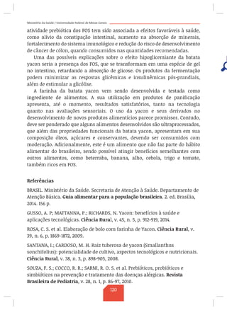 Ministério da Saúde / Universidade Federal de Minas Gerais
atividade prebiótica dos FOS tem sido associada a efeitos favoráveis à saúde,
como alívio da constipação intestinal, aumento na absorção de minerais,
fortalecimento do sistema imunológico e redução do risco de desenvolvimento
de câncer de cólon, quando consumidos nas quantidades recomendadas.
Uma das possíveis explicações sobre o efeito hipoglicemiante da batata
yacon seria a presença dos FOS, que se transformam em uma espécie de gel
no intestino, retardando a absorção de glicose. Os produtos da fermentação
podem minimizar as respostas glicêmicas e insulinêmicas pós-prandiais,
além de estimular a glicólise.
A farinha da batata yacon vem sendo desenvolvida e testada como
ingrediente de alimentos. A sua utilização em produtos de panificação
apresenta, até o momento, resultados satisfatórios, tanto na tecnologia
quanto nas avaliações sensoriais. O uso da yacon e seus derivados no
desenvolvimento de novos produtos alimentícios parece promissor. Contudo,
deve ser ponderado que alguns alimentos desenvolvidos são ultraprocessados,
que além das propriedades funcionais da batata yacon, apresentam em sua
composição óleos, açúcares e conservantes, devendo ser consumidos com
moderação. Adicionalmente, este é um alimento que não faz parte do hábito
alimentar do brasileiro, sendo possível atingir benefícios semelhantes com
outros alimentos, como beterraba, banana, alho, cebola, trigo e tomate,
também ricos em FOS.
Referências
BRASIL. Ministério da Saúde. Secretaria de Atenção à Saúde. Departamento de
Atenção Básica. Guia alimentar para a população brasileira. 2. ed. Brasília,
2014. 156 p.
GUSSO, A. P; MATTANNA, P.; RICHARDS, N. Yacon: benefícios à saúde e
aplicações tecnológicas. Ciência Rural, v. 45, n. 5, p. 912-919, 2014.
ROSA, C. S. et al. Elaboração de bolo com farinha de Yacon. Ciência Rural, v.
39, n. 6, p. 1869-1872, 2009.
SANTANA, I.; CARDOSO, M. H. Raiz tuberosa de yacon (Smallanthus
sonchifolius): potencialidade de cultivo, aspectos tecnológicos e nutricionais.
Ciência Rural, v. 38, n. 3, p. 898-905, 2008.
SOUZA, F. S.; COCCO, R. R.; SARNI, R. O. S. et al. Prebióticos, probióticos e
simbióticos na prevenção e tratamento das doenças alérgicas. Revista
Brasileira de Pediatria, v. 28, n. 1, p. 86-97, 2010.
120
 