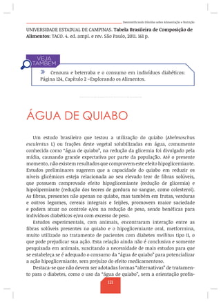 Desmistificando Dúvidas sobre Alimentação e Nutrição
UNIVERSIDADE ESTADUAL DE CAMPINAS. Tabela Brasileira de Composição de
Alimentos: TACO. 4. ed. ampl. e rev. São Paulo, 2011. 161 p.
ÁGUA DE QUIABO
Um estudo brasileiro que testou a utilização do quiabo (Abelmoschus
esculentus L) ou frações deste vegetal solubilizadas em água, comumente
conhecida como “água de quiabo”, na redução da glicemia foi divulgado pela
mídia, causando grande expectativa por parte da população. Até o presente
momento, não existem resultados que comprovem este efeito hipoglicemiante.
Estudos preliminares sugerem que a capacidade do quiabo em reduzir os
níveis glicêmicos esteja relacionada ao seu elevado teor de fibras solúveis,
que possuem comprovado efeito hipoglicemiante (redução de glicemia) e
hipolipemiante (redução dos teores de gordura no sangue, como colesterol).
As fibras, presentes não apenas no quiabo, mas também em frutas, verduras
e outros legumes, cereais integrais e feijões, promovem maior saciedade
e podem atuar no controle e/ou na redução de peso, sendo benéficas para
indivíduos diabéticos e/ou com excesso de peso.
Estudos experimentais, com animais, encontraram interação entre as
fibras solúveis presentes no quiabo e o hipoglicemiante oral, metformina,
muito utilizado no tratamento de pacientes com diabetes mellitus tipo II, o
que pode prejudicar sua ação. Esta relação ainda não é conclusiva e somente
pesquisada em animais, suscitando a necessidade de mais estudos para que
se estabeleça se é adequado o consumo da “água de quiabo” para potencializar
a ação hipoglicemiante, sem prejuízo do efeito medicamentoso.
Destaca-se que não devem ser adotadas formas “alternativas” de tratamen-
to para o diabetes, como o uso da “água de quiabo”, sem a orientação profis-
/ Cenoura e beterraba e o consumo em indivíduos diabéticos:
Página 124, Capítulo 2 –Explorando os Alimentos.
121
 