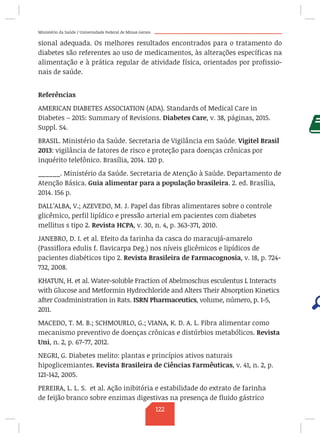 Ministério da Saúde / Universidade Federal de Minas Gerais
sional adequada. Os melhores resultados encontrados para o tratamento do
diabetes são referentes ao uso de medicamentos, às alterações específicas na
alimentação e à prática regular de atividade física, orientados por profissio-
nais de saúde.
Referências
AMERICAN DIABETES ASSOCIATION (ADA). Standards of Medical Care in
Diabetes – 2015: Summary of Revisions. Diabetes Care, v. 38, páginas, 2015.
Suppl. S4.
BRASIL. Ministério da Saúde. Secretaria de Vigilância em Saúde. Vigitel Brasil
2013: vigilância de fatores de risco e proteção para doenças crônicas por
inquérito telefônico. Brasília, 2014. 120 p.
______. Ministério da Saúde. Secretaria de Atenção à Saúde. Departamento de
Atenção Básica. Guia alimentar para a população brasileira. 2. ed. Brasília,
2014. 156 p.
DALL’ALBA, V.; AZEVEDO, M. J. Papel das fibras alimentares sobre o controle
glicêmico, perfil lipídico e pressão arterial em pacientes com diabetes
mellitus s tipo 2. Revista HCPA, v. 30, n. 4, p. 363-371, 2010.
JANEBRO, D. I. et al. Efeito da farinha da casca do maracujá-amarelo
(Passiflora edulis f. flavicarpa Deg.) nos níveis glicêmicos e lipídicos de
pacientes diabéticos tipo 2. Revista Brasileira de Farmacognosia, v. 18, p. 724-
732, 2008.
KHATUN, H. et al. Water-soluble Fraction of Abelmoschus esculentus L Interacts
with Glucose and Metformin Hydrochloride and Alters Their Absorption Kinetics
after Coadministration in Rats. ISRN Pharmaceutics, volume, número, p. 1-5,
2011.
MACEDO, T. M. B.; SCHMOURLO, G.; VIANA, K. D. A. L. Fibra alimentar como
mecanismo preventivo de doenças crônicas e distúrbios metabólicos. Revista
Uni, n. 2, p. 67-77, 2012.
NEGRI, G. Diabetes melito: plantas e princípios ativos naturais
hipoglicemiantes. Revista Brasileira de Ciências Farmêuticas, v. 41, n. 2, p.
121-142, 2005.
PEREIRA, L. L. S. et al. Ação inibitória e estabilidade do extrato de farinha
de feijão branco sobre enzimas digestivas na presença de fluido gástrico
122
 