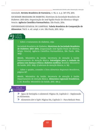 Desmistificando Dúvidas sobre Alimentação e Nutrição
simulado. Revista Brasileira de Farmácia, v. 92, n. 4, p. 367-372, 2011.
SOCIEDADE BRASILEIRA DE DIABETES. Diretrizes da Sociedade Brasileira de
Diabetes: 2013-2014. Organização de José Egidio Paulo de Oliveira e Sérgio
Vencio. Agência Científica Farmacêutica. São Paulo, 2014.
UNIVERSIDADE ESTADUAL DE CAMPINAS. Tabela Brasileira de Composição de
Alimentos: TACO. 4. ed. ampl. e rev. São Paulo, 2011. 161 p.
/ Água de berinjela e colesterol: Página 33, Capítulo 2 – Explorando
os Alimentos.
/ Alimentos diet e light: Página 154, Capítulo 3 – Para Reduzir Peso.
/ Sobre o tratamento do diabetes, veja:
Sociedade Brasileira de Diabetes. Diretrizes da Sociedade Brasileira
de Diabetes: 2013-2014. [organização José Egidio Paulo de Oliveira,
Sérgio Vencio]. Agência Científica Farmacêutica, São Paulo. 2014.
365p.
BRASIL. Ministério da Saúde. Secretaria de Atenção à Saúde.
Departamento de Atenção Básica. Estratégias para o cuidado da
pessoa com doença crônica: diabetes mellitus. Brasília: Ministério
da Saúde, 2013. 160p. (Cadernos de Atenção Básica, n. 36)
/ Sobre o quiabo, consulte o livro Alimentos Regionais Brasileiros,
página 167.
BRASIL. Ministério da Saúde. Secretaria de Atenção à Saúde.
Departamento de Atenção Básica. Alimentos regionais brasileiros.
2. ed. Brasília: Ministério da Saúde, 2015. 484 p.
123
 