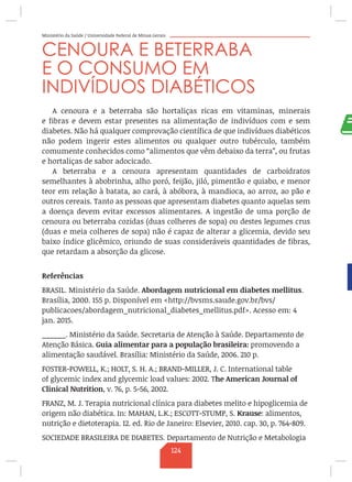 Ministério da Saúde / Universidade Federal de Minas Gerais
CENOURA E BETERRABA
E O CONSUMO EM
INDIVÍDUOS DIABÉTICOS
A cenoura e a beterraba são hortaliças ricas em vitaminas, minerais
e fibras e devem estar presentes na alimentação de indivíduos com e sem
diabetes. Não há qualquer comprovação científica de que indivíduos diabéticos
não podem ingerir estes alimentos ou qualquer outro tubérculo, também
comumente conhecidos como “alimentos que vêm debaixo da terra”, ou frutas
e hortaliças de sabor adocicado.
A beterraba e a cenoura apresentam quantidades de carboidratos
semelhantes à abobrinha, alho poró, feijão, jiló, pimentão e quiabo, e menor
teor em relação à batata, ao cará, à abóbora, à mandioca, ao arroz, ao pão e
outros cereais. Tanto as pessoas que apresentam diabetes quanto aquelas sem
a doença devem evitar excessos alimentares. A ingestão de uma porção de
cenoura ou beterraba cozidas (duas colheres de sopa) ou destes legumes crus
(duas e meia colheres de sopa) não é capaz de alterar a glicemia, devido seu
baixo índice glicêmico, oriundo de suas consideráveis quantidades de fibras,
que retardam a absorção da glicose.
Referências
BRASIL. Ministério da Saúde. Abordagem nutricional em diabetes mellitus.
Brasília, 2000. 155 p. Disponível em http://bvsms.saude.gov.br/bvs/
publicacoes/abordagem_nutricional_diabetes_mellitus.pdf. Acesso em: 4
jan. 2015.
______. Ministério da Saúde. Secretaria de Atenção à Saúde. Departamento de
Atenção Básica. Guia alimentar para a população brasileira: promovendo a
alimentação saudável. Brasília: Ministério da Saúde, 2006. 210 p.
FOSTER-POWELL, K.; HOLT, S. H. A.; BRAND-MILLER, J. C. International table
of glycemic index and glycemic load values: 2002. The American Journal of
Clinical Nutrition, v. 76, p. 5-56, 2002.
FRANZ, M. J. Terapia nutricional clínica para diabetes melito e hipoglicemia de
origem não diabética. In: MAHAN, L.K.; ESCOTT-STUMP, S. Krause: alimentos,
nutrição e dietoterapia. 12. ed. Rio de Janeiro: Elsevier, 2010. cap. 30, p. 764-809.
SOCIEDADE BRASILEIRA DE DIABETES. Departamento de Nutrição e Metabologia
124
 