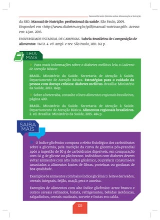 Desmistificando Dúvidas sobre Alimentação e Nutrição
da SBD. Manual de Nutrição: profissional da saúde. São Paulo, 2009.
Disponível em http://www.diabetes.org.br/pdf/manual-nutricao.pdf. Acesso
em: 4 jan. 2015.
UNIVERSIDADE ESTADUAL DE CAMPINAS. Tabela Brasileira de Composição de
Alimentos: TACO. 4. ed. ampl. e rev. São Paulo, 2011. 161 p.
/ Para mais informações sobre o diabetes mellitus leia o Caderno
de Atenção Básica:
BRASIL. Ministério da Saúde. Secretaria de Atenção à Saúde.
Departamento de Atenção Básica. Estratégias para o cuidado da
pessoa com doença crônica: diabetes mellitus. Brasília: Ministério
da Saúde, 2013. 160p.
/ Sobre a beterraba, consulte o livro Alimentos regionais brasileiros,
página 400.
BRASIL. Ministério da Saúde. Secretaria de Atenção à Saúde.
Departamento de Atenção Básica. Alimentos regionais brasileiros.
2. ed. Brasília: Ministério da Saúde, 2015. 484 p.
/ O índice glicêmico compara o efeito fisiológico dos carboidratos
sobre a glicemia, pela medição da curva de glicemia pós-prandial
após a ingestão de 50 g de carboidratos digeríveis, em comparação
com 50 g de glicose ou pão branco. Indivíduos com diabetes devem
evitar alimentos com alto índice glicêmico, ou preferir consumi-los
associados a alimentos fontes de fibras, proteínas ou gorduras de
boa qualidade.
Exemplos de alimentos com baixo índice glicêmico: leite e derivados,
cereais integrais, feijão, maçã, pera e ameixa.
Exemplos de alimentos com alto índice glicêmico: arroz branco e
outros cereais refinados, batata, refrigerantes, bebidas isotônicas,
salgadinhos, cereais matinais, sorvete e frutas em calda.
125
 