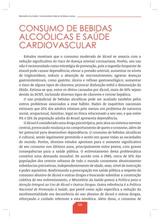 Ministério da Saúde / Universidade Federal de Minas Gerais
CONSUMO DE BEBIDAS
ALCOÓLICAS E SAÚDE
CARDIOVASCULAR
Estudos mostram que o consumo moderado de álcool se associa com a
redução significativa do risco de doença arterial coronariana. Porém, seu uso
não é recomendado como estratégia de prevenção, pois a ingestão frequente de
etanol pode causar dependência; elevar a pressão arterial; aumentar os níveis
de triglicerídeos; reduzir a absorção de micronutrientes; agravar doenças
gastrointestinais, como gastrite, úlcera e refluxo gastroesofágico; aumentar
o risco de alguns tipos de cânceres; provocar disfunção erétil e diminuição da
libido. Estima-se que, entre os óbitos causados por álcool, mais de 50% sejam
devido às DCNT, incluindo diversos tipos de cânceres e cirrose hepática.
O uso prejudicial de bebidas alcoólicas pode ser avaliado também pelos
outros problemas associados a esse hábito. Dados de inquéritos nacionais
estimam que 25% dos adultos relatam pelo menos um problema de natureza
social, ocupacional, familiar, legal ou física relacionado a seu uso, e que entre
9% e 12% da população adulta do Brasil apresenta dependência.
O álcool é considerado uma droga psicotrópica, pois atua no sistema nervoso
central, provocando mudança no comportamento de quem o consome, além de
ter potencial para desenvolver dependência. O consumo de bebidas alcoólicas
é cultural, sendo legalmente permitido e aceito em quase todas as sociedades
do mundo. Porém, diversos estudos apontam para o aumento significativo
de seu consumo nos últimos anos, principalmente entre jovens, com graves
consequências para a saúde pública. O enfrentamento desta problemática
constitui uma demanda mundial. De acordo com a OMS, cerca de 10% das
populações dos centros urbanos de todo o mundo consomem abusivamente
substâncias psicoativas, independentemente de idade, sexo, nível de instrução
e poder aquisitivo. Reafirmando a preocupação em saúde pública a respeito do
consumo abusivo de álcool e outras drogas e buscando subsidiar a construção
coletiva de seu enfrentamento, o Ministério da Saúde possui a Política para a
Atenção Integral ao Uso de Álcool e Outras Drogas. Outra referência é a Política
Nacional de Promoção à Saúde, que prevê como ação específica a redução da
morbimortalidade em decorrência do uso abusivo de álcool e outras drogas,
reforçando o cuidado referente a esta temática. Além disso, o consumo de
126
 