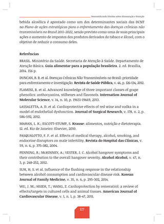Desmistificando Dúvidas sobre Alimentação e Nutrição
bebida alcoólica é apontado como um dos determinantes sociais das DCNT
no Plano de ações estratégicas para o enfrentamento das doenças crônicas não
transmissíveis no Brasil 2011-2022, sendo previsto como uma de suas principais
ações o aumento de impostos dos produtos derivados do tabaco e álcool, com o
objetivo de reduzir o consumo deles.
Referências
BRASIL. Ministério da Saúde. Secretaria de Atenção à Saúde. Departamento de
Atenção Básica. Guia alimentar para a população brasileira. 2. ed. Brasília,
2014. 156 p.
DUNCAN, B. B. et al. Doenças Crônicas Não Transmissíveis no Brasil: prioridade
para enfrentamento e investigação. Revista de Saúde Pública, v. 46, p. 126-134, 2012.
FLAMINI, R. et al. Advanced knowledge of three important classes of grape
phenolics: anthocyanins, stilbenes and flavonols. Internation Journal of
Molecular Science, v. 14, n. 10, p. 19651-19669, 2013.
LASSALETTA, A. D. et al. Cardioprotective effects of red wine and vodka in a
model of endothelial dysfunction. Journal of Surgical Research, v. 178, n. 2, p.
586-592, 2012.
MAHAN, L. K.; ESCOTT-STUMP, S. Krause: alimentos, nutrição e dietoterapia.
12. ed. Rio de Janeiro: Elsevier, 2010.
PASQUALOTTO, F. F. et al. Effects of medical therapy, alcohol, smoking, and
endocrine disruptors on male infertility. Revista do Hospital das Clínicas, v.
59, n. 6, p. 375-382, 2004.
PENNING, R.; McKINNEY, A.; VESTER, J. C. Alcohol hangover symptoms and
their contribution to the overall hangover severity. Alcohol Alcohol, v. 47, n.
3, p. 248-252, 2012.
SUH, H. S. et al. Influence of the flushing response in the relationship
between alcohol consumption and cardiovascular disease risk. Korean
Journal of Family Medicine, v. 35, n. 6, p. 295-302, 2014.
WU, J. M.; HSIEH, T.; WANG, Z. Cardioprotection by resveratrol: a review of
effects/targets in cultured cells and animal tissues. American Journal of
Cardiovascular Disease, v. 1, n. 1, p. 38-47, 2011.
127
 