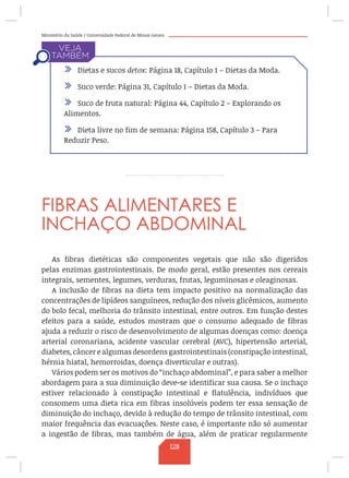 Ministério da Saúde / Universidade Federal de Minas Gerais
FIBRAS ALIMENTARES E
INCHAÇO ABDOMINAL
As fibras dietéticas são componentes vegetais que não são digeridos
pelas enzimas gastrointestinais. De modo geral, estão presentes nos cereais
integrais, sementes, legumes, verduras, frutas, leguminosas e oleaginosas.
A inclusão de fibras na dieta tem impacto positivo na normalização das
concentrações de lipídeos sanguíneos, redução dos níveis glicêmicos, aumento
do bolo fecal, melhoria do trânsito intestinal, entre outros. Em função destes
efeitos para a saúde, estudos mostram que o consumo adequado de fibras
ajuda a reduzir o risco de desenvolvimento de algumas doenças como: doença
arterial coronariana, acidente vascular cerebral (AVC), hipertensão arterial,
diabetes, câncer e algumas desordens gastrointestinais (constipação intestinal,
hérnia hiatal, hemorroidas, doença diverticular e outras).
Vários podem ser os motivos do “inchaço abdominal”, e para saber a melhor
abordagem para a sua diminuição deve-se identificar sua causa. Se o inchaço
estiver relacionado à constipação intestinal e flatulência, indivíduos que
consomem uma dieta rica em fibras insolúveis podem ter essa sensação de
diminuição do inchaço, devido à redução do tempo de trânsito intestinal, com
maior frequência das evacuações. Neste caso, é importante não só aumentar
a ingestão de fibras, mas também de água, além de praticar regularmente
/ Dietas e sucos detox: Página 18, Capítulo 1 – Dietas da Moda.
/ Suco verde: Página 31, Capítulo 1 – Dietas da Moda.
/ Suco de fruta natural: Página 44, Capítulo 2 – Explorando os
Alimentos.
/ Dieta livre no fim de semana: Página 158, Capítulo 3 – Para
Reduzir Peso.
128
 