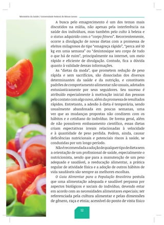 Ministério da Saúde / Universidade Federal de Minas Gerais
A busca pelo emagrecimento é um dos temas mais
discutidos na mídia, não apenas pela interferência na
saúde dos indivíduos, mas também pelo culto à beleza e
o status adquirido com o “corpo fitness”. Recorrentemente,
ocorre a divulgação de novas dietas com a promessa de
efeitos milagrosos do tipo “emagreça rápido”, “perca até 10
kg em uma semana” ou “desintoxique seu corpo de tudo
o que há de ruim”, principalmente na internet, um meio
rápido e eficiente de divulgação. Contudo, fica a dúvida
quanto à validade dessas informações.
As “dietas da moda”, que prometem redução de peso
rápida e sem sacrifícios, são dissociadas dos diversos
determinantes da saúde e da nutrição, e constituem
padrões de comportamento alimentar não usuais, adotados
entusiasticamente por seus seguidores. Seu sucesso é
atribuído especialmente à motivação inicial das pessoas
pelocontatocomalgonovo,alémdapromessaderesultados
rápidos. Entretanto, a adesão à dieta é temporária, sendo
usualmente abandonada em poucas semanas, uma
vez que as mudanças propostas não condizem com os
hábitos e o cotidiano do indivíduo. De forma geral, além
de não possuírem embasamento científico, essas dietas
criam expectativas irreais relacionadas à velocidade
e à quantidade de peso perdida. Podem, ainda, causar
deficiências nutricionais e potenciais riscos à saúde, se
conduzidas por um longo período.
Nãoérecomendadaaadoçãodequalquertipodedietasem
a orientação de um profissional de saúde, especialmente o
nutricionista, sendo que para a manutenção de um peso
adequado e saudável, a reeducação alimentar, a prática
regular de atividade física e a adoção de outros hábitos de
vida saudáveis são sempre as melhores escolhas.
O Guia Alimentar para a População Brasileira postula
que uma alimentação adequada e saudável perpassa por
aspectos biológicos e sociais do indivíduo, devendo estar
em acordo com as necessidades alimentares especiais; ser
referenciada pela cultura alimentar e pelas dimensões
de gênero, raça e etnia; acessível do ponto de vista físico
12
 