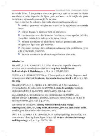 Desmistificando Dúvidas sobre Alimentação e Nutrição
atividade física. É importante destacar, portanto, que: o excesso de fibras
associado à baixa ingestão de água pode aumentar a formação de gases
intestinais, agravando a sensação de inchaço.
Com o objetivo de reduzir a distensão abdominal recomenda-se:
/ Realizar pequenas refeições em intervalos de aproximadamente três
horas.
/ Comer devagar e mastigar bem os alimentos.
/ Limitar o consumo de alimentos flatulentos, como repolho, brócolis,
couve-flor, batata doce, refrigerante, entre outros.
/ Reduzir o consumo de alimentos e bebidas gaseificadas, como
refrigerante, água com gás e cerveja.
/ Consumir produtos lácteos fermentados contendo probióticos, como
leite fermentado e iogurtes.
/ Reduzir o consumo de alimentos gordurosos e frituras.
Referências
BERNAUD, F. S. R.; RODRIGUES, T. C. Fibra alimentar: ingestão adequada
e efeitos sobre a saúde do metabolismo. Arquivos Brasileiros de
Endocrinologia  Metabologia, v. 52, n. 6, p. 397-405, 2013.
COSTILLA, V. C.; FOXX-ORENSTEIN, A. E. Constipation in adults: diagnosis and
management. Current Treatment Options in Gastroenterol, v. 12, n. 3, p. 310-
321, 2014.
FRANCESCHINI, S. C. C.; PRIORE, S. E.; EUCLYDES, M. P. Necessidades e
recomendações de nutrientes. In: CUPPARI, L. Guia de Nutrição: Nutrição
Clínica no Adulto. 2. ed. Barueri: Manole, 2005. cap. 1, p. 3-32.
GALLAGHER, M. L. Os nutrientes e seu metabolismo. In: MAHAN, L.K.;
ESCOTT-STUMP, S. Krause: alimentos, nutrição e dietoterapia. 12. ed. Rio de
Janeiro: Elsevier, 2010. cap. 3, p. 39-143.
INSTITUTE OF MEDICINE. Dietary Reference Intakes for energy,
carbohydrate, fiber, fat, fatty acids, cholesterol, protein, and amino acids.
Washington: National Academies Press, 2002.
LACY, B. E.; GABBARD, S. L.; CROWELL, M. D. Pathophysiology, evaluation, and
treatment of bloating: hope, hype, or hot air? Journal of Gastroenterology
and Hepatology, v. 7, n. 11, p. 729-739, 2011.
129
 
