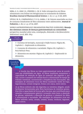 Ministério da Saúde / Universidade Federal de Minas Gerais
MIRA, G. S.; GRAF, H.; CÂNDIDO, L. M. B. Visão retrospectiva em fibras
alimentares com ênfase em betaglucanas no tratamento do diabetes.
Brazilian Journal of Pharmaceutical Science, v. 45, n. 1, p. 11-20, 2009.
VITOLO, M. R.; CAMPAGNOLO, P. D. B.; GAMA, C. M. Fatores associados ao risco
de consumo insuficiente de fibra alimentar entre adolescentes. Journal of
Pediatrics, v. 83, n. 1, p. 47-52, 2007.
WORLD GASTROENTEROLOGY ORGANISATION PRACTICE GUIDELINES. Manejo
dos sintomas comuns de doenças gastrointestinais na comunidade:
perspectiva mundial sobre azia, constipação, distensão e dor/desconforto
abdominal. Local, 2013. 38 p.
/ Farinhas de berinjela, maracujá e feijão branco: Página 85,
Capítulo 2 – Explorando os Alimentos.
/ Consumo de alimentos e saciedade: Página 133, Capítulo 3 –
Para Reduzir Peso.
/ Alimentos em excesso: Página 49, Capítulo 2 – Explorando os
Alimentos.
/ A função das fibras no trato gastrointestinal varia de acordo
com sua solubilidade em água. As fibras insolúveis aumentam a
capacidade de retenção de água do material não digerido e, por
isso, ocorre o aumento do volume fecal e a diminuição do tempo do
trânsito intestinal, aumentando a frequência das evacuações. São
exemplos de alimentos ricos em fibras insolúveis: farelo de trigo,
leguminosas, cereais integrais, frutas com casca, entre outros.
Já as fibras solúveis não são digeridas no intestino delgado, sendo
facilmente fermentadas pela flora bacteriana do intestino grosso.
Elas têm a capacidade de formar géis viscosos, que contribuem para
retardar o esvaziamento gástrico, tornando mais lenta a absorção
da glicose, reduzindo a absorção de gordura e colesterol da dieta
e aumentando a saciedade. São exemplos de alimentos ricos em
fibras solúveis: aveia, cevada, centeio, frutas, verduras, legumes,
entre outros.
130
 