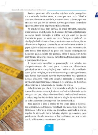 Ministério da Saúde / Universidade Federal de Minas Gerais
Reduzir peso tem sido um dos objetivos mais perseguidos
na atualidade. Muitas vezes, a busca por um corpo “ideal” é
considerada uma necessidade, uma vez que a cobrança para se
encaixar nos padrões de beleza e a preocupação com tamanho e
aparência tem uma importante função social.
As mulheres são, sem dúvida, as mais afetadas, gastando
mais tempo e se dedicando de diferentes formas ao tratamento
do corpo. Neste contexto, a mídia, seja ela qual for, possui
importante papel no culto ao corpo “magro e perfeito”, na
divulgaçãodetécnicasenolançamentodenovosprodutos,dietas,
alimentos milagrosos. Apesar de aproximadamente metade da
população brasileira se encontrar acima do peso recomendado,
esta busca para redução do peso tem trazido consequências
negativas para a saúde das pessoas, como a adoção de dietas
restritivas e aleatórias e uso de métodos inadequados para perda
e manutenção de peso.
É importante ressaltar a preocupação em relação aos
comportamentos de risco para transtornos alimentares,
principalmente na população jovem. Práticas não saudáveis,
como pular refeições, usar medicamentos para emagrecimento
e/ou fumar objetivando a perda de peso podem estar presentes
nessas situações. Todo este cenário associado à rapidez de
circulação das informações provoca o crescimento de distúrbios
alimentares e a globalização de padrões de beleza.
Cabe lembrar que não é recomendada a adoção de qualquer
tipo de dieta sem a orientação de um profissional de saúde, sendo
que para um peso adequado e saudável a reeducação alimentar,
a prática regular de atividade física e a adoção de outros hábitos
de vida saudáveis são sempre as melhores escolhas.
Para reduzir o peso e mantê-lo em longo prazo é necessá-
ria alimentação adequada e saudável, que contemple aspectos
biológicos, culturais e sociais do indivíduo, associada à prática
regular de atividade física. Soluções rápidas para reduzir peso
geralmente não são saudáveis e desconsideram as característi-
cas do indivíduo e o contexto em que vive.
132
 