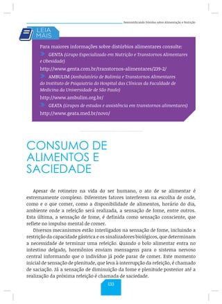 Desmistificando Dúvidas sobre Alimentação e Nutrição
CONSUMO DE
ALIMENTOS E
SACIEDADE
Apesar de rotineiro na vida do ser humano, o ato de se alimentar é
extremamente complexo. Diferentes fatores interferem na escolha de onde,
como e o que comer, como a disponibilidade de alimentos, horário do dia,
ambiente onde a refeição será realizada, a sensação de fome, entre outros.
Esta última, a sensação de fome, é definida como sensação consciente, que
reflete no impulso mental de comer.
Diversos mecanismos estão interligados na sensação de fome, incluindo a
restrição da capacidade gástrica e os sinalizadores biológicos, que determinam
a necessidade de terminar uma refeição. Quando o bolo alimentar entra no
intestino delgado, hormônios enviam mensagens para o sistema nervoso
central informando que o indivíduo já pode parar de comer. Este momento
inicial de sensação de plenitude, que leva à interrupção da refeição, é chamado
de saciação. Já a sensação de diminuição da fome e plenitude posterior até a
realização da próxima refeição é chamada de saciedade.
Para maiores informações sobre distúrbios alimentares consulte:
/ GENTA (Grupo Especializado em Nutrição e Transtornos Alimentares
e Obesidade)
http://www.genta.com.br/transtornos-alimentares/239-2/
/ AMBULIM (Ambulatório de Bulimia e Transtornos Alimentares
do Instituto de Psiquiatria do Hospital das Clínicas da Faculdade de
Medicina da Universidade de São Paulo)
http://www.ambulim.org.br/
/ GEATA (Grupos de estudos e assistência em transtornos alimentares)
http://www.geata.med.br/novo/
133
 