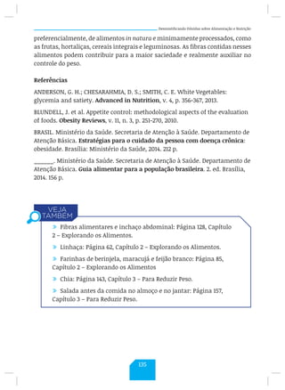 Desmistificando Dúvidas sobre Alimentação e Nutrição
preferencialmente, de alimentos in natura e minimamente processados, como
as frutas, hortaliças, cereais integrais e leguminosas. As fibras contidas nesses
alimentos podem contribuir para a maior saciedade e realmente auxiliar no
controle do peso.
Referências
ANDERSON, G. H.; CHESARAHMIA, D. S.; SMITH, C. E. White Vegetables:
glycemia and satiety. Advanced in Nutrition, v. 4, p. 356-367, 2013.
BLUNDELL, J. et al. Appetite control: methodological aspects of the evaluation
of foods. Obesity Reviews, v. 11, n. 3, p. 251-270, 2010.
BRASIL. Ministério da Saúde. Secretaria de Atenção à Saúde. Departamento de
Atenção Básica. Estratégias para o cuidado da pessoa com doença crônica:
obesidade. Brasília: Ministério da Saúde, 2014. 212 p.
______. Ministério da Saúde. Secretaria de Atenção à Saúde. Departamento de
Atenção Básica. Guia alimentar para a população brasileira. 2. ed. Brasília,
2014. 156 p.
/ Fibras alimentares e inchaço abdominal: Página 128, Capítulo
2 – Explorando os Alimentos.
/ Linhaça: Página 62, Capítulo 2 – Explorando os Alimentos.
/ Farinhas de berinjela, maracujá e feijão branco: Página 85,
Capítulo 2 – Explorando os Alimentos
/ Chia: Página 143, Capítulo 3 – Para Reduzir Peso.
/ Salada antes da comida no almoço e no jantar: Página 157,
Capítulo 3 – Para Reduzir Peso.
135
 
