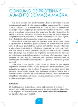 Ministério da Saúde / Universidade Federal de Minas Gerais
CONSUMO DE PROTEÍNA E
AUMENTO DE MASSA MAGRA
Para obter sucesso com um treinamento físico é necessário fornecer
quantidades adequadas de calorias para equilibrar o gasto energético e manter
a força, a resistência, a massa muscular e a saúde em geral. As necessidades
de energia e nutrientes para praticantes de exercícios físicos variam de acordo
com o peso, altura, idade, sexo e tipo, frequência, duração e intensidade do
exercício. A alimentação destes indivíduos, assim como dos demais, deve ser
adequada e saudável, atendendo às necessidades nutricionais, e caso seja ob-
jetivo do indivíduo, também auxiliar no ganho de massa muscular.
A ingestão de alimentos fontes de proteínas, como carnes, aves, peixes
e leguminosas, é importante para o aumento da massa muscular, assim
como a adequada quantidade de calorias, carboidratos, lipídeos, vitaminas
e minerais da alimentação. O carboidrato, encontrado em maior quantidade
nos pães, cereais e massas, auxilia na recuperação muscular e é a primeira
fonte de energia para os músculos. Ao praticar exercício físico na ausência
de carboidratos, serão utilizados outros nutrientes pelo organismo, como a
proteína, para esta função. Ressalta-se que a presença de carboidratos na
alimentação, nas quantidades adequadas, não provoca aumento da gordura
corporal.
Existe uma crença popular antiga entre os atletas de que elevada
ingestão de proteínas aumenta a força e melhora o desempenho físico, mas
pesquisas não apoiam esta hipótese. O consumo de proteínas dentro das
faixas de recomendação normais para indivíduos saudáveis é efetivo para o
desenvolvimento muscular em praticantes de exercício físico e é facilmente
atingido por alimentação adequada e saudável, que inclua alimentos in natura
e minimamente processados.
Referências
DE OLIVEIRA, P. V. et al. Correlação entre a suplementação de proteína e
carboidrato e variáveis antropométricas e de força em indivíduos submetidos
a um programa de treinamento com pesos. Revista Brasileira de Medicina
do Esporte, v. 12, n.1, p.51-55, 2006.
136
 