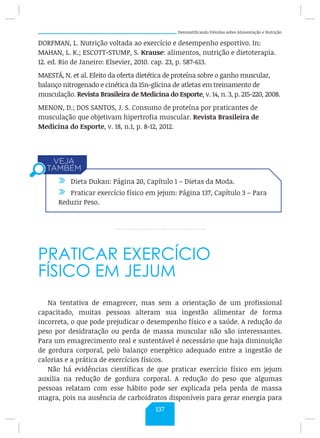 Desmistificando Dúvidas sobre Alimentação e Nutrição
DORFMAN, L. Nutrição voltada ao exercício e desempenho esportivo. In:
MAHAN, L. K.; ESCOTT-STUMP, S. Krause: alimentos, nutrição e dietoterapia.
12. ed. Rio de Janeiro: Elsevier, 2010. cap. 23, p. 587-613.
MAESTÁ, N. et al. Efeito da oferta dietética de proteína sobre o ganho muscular,
balanço nitrogenado e cinética da 15n-glicina de atletas em treinamento de
musculação. Revista Brasileira de Medicina do Esporte, v. 14, n. 3, p. 215-220, 2008.
MENON, D.; DOS SANTOS, J. S. Consumo de proteína por praticantes de
musculação que objetivam hipertrofia muscular. Revista Brasileira de
Medicina do Esporte, v. 18, n.1, p. 8-12, 2012.
PRATICAR EXERCÍCIO
FÍSICO EM JEJUM
Na tentativa de emagrecer, mas sem a orientação de um profissional
capacitado, muitas pessoas alteram sua ingestão alimentar de forma
incorreta, o que pode prejudicar o desempenho físico e a saúde. A redução do
peso por desidratação ou perda de massa muscular não são interessantes.
Para um emagrecimento real e sustentável é necessário que haja diminuição
de gordura corporal, pelo balanço energético adequado entre a ingestão de
calorias e a prática de exercícios físicos.
Não há evidências científicas de que praticar exercício físico em jejum
auxilia na redução de gordura corporal. A redução do peso que algumas
pessoas relatam com esse hábito pode ser explicada pela perda de massa
magra, pois na ausência de carboidratos disponíveis para gerar energia para
/ Dieta Dukan: Página 20, Capítulo 1 – Dietas da Moda.
/ Praticar exercício físico em jejum: Página 137, Capítulo 3 – Para
Reduzir Peso.
137
 