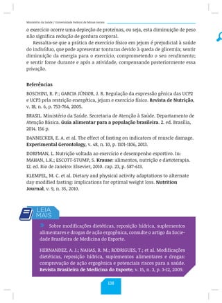 Ministério da Saúde / Universidade Federal de Minas Gerais
o exercício ocorre uma depleção de proteínas, ou seja, esta diminuição de peso
não significa redução de gordura corporal.
Ressalta-se que a prática de exercício físico em jejum é prejudicial à saúde
do indivíduo, que pode apresentar tonturas devido à queda de glicemia; sentir
diminuição da energia para o exercício, comprometendo o seu rendimento;
e sentir fome durante e após a atividade, compensando posteriormente essa
privação.
Referências
BOSCHINI, R. P.; GARCIA JÚNIOR, J. R. Regulação da expressão gênica das UCP2
e UCP3 pela restrição energética, jejum e exercício físico. Revista de Nutrição,
v. 18, n. 6, p. 753-764, 2005.
BRASIL. Ministério da Saúde. Secretaria de Atenção à Saúde. Departamento de
Atenção Básica. Guia alimentar para a população brasileira. 2. ed. Brasília,
2014. 156 p.
DANNECKER, E. A. et al. The effect of fasting on indicators of muscle damage.
Experimental Gerontology, v. 48, n. 10, p. 1101-1106, 2013.
DORFMAN, L. Nutrição voltada ao exercício e desempenho esportivo. In:
MAHAN, L.K.; ESCOTT-STUMP, S. Krause: alimentos, nutrição e dietoterapia.
12. ed. Rio de Janeiro: Elsevier, 2010. cap. 23, p. 587-613.
KLEMPEL, M. C. et al. Dietary and physical activity adaptations to alternate
day modified fasting: implications for optimal weight loss. Nutrition
Journal, v. 9, n. 35, 2010.
/ Sobre modificações dietéticas, reposição hídrica, suplementos
alimentares e drogas de ação ergogênica, consulte o artigo da Socie-
dade Brasileira de Medicina do Esporte.
HERNANDEZ, A. J.; NAHAS, R. M.; RODRIGUES, T.; et al. Modificações
dietéticas, reposição hídrica, suplementos alimentares e drogas:
comprovação de ação ergogênica e potenciais riscos para a saúde.
Revista Brasileira de Medicina do Esporte, v. 15, n. 3, p. 3-12, 2009.
138
 